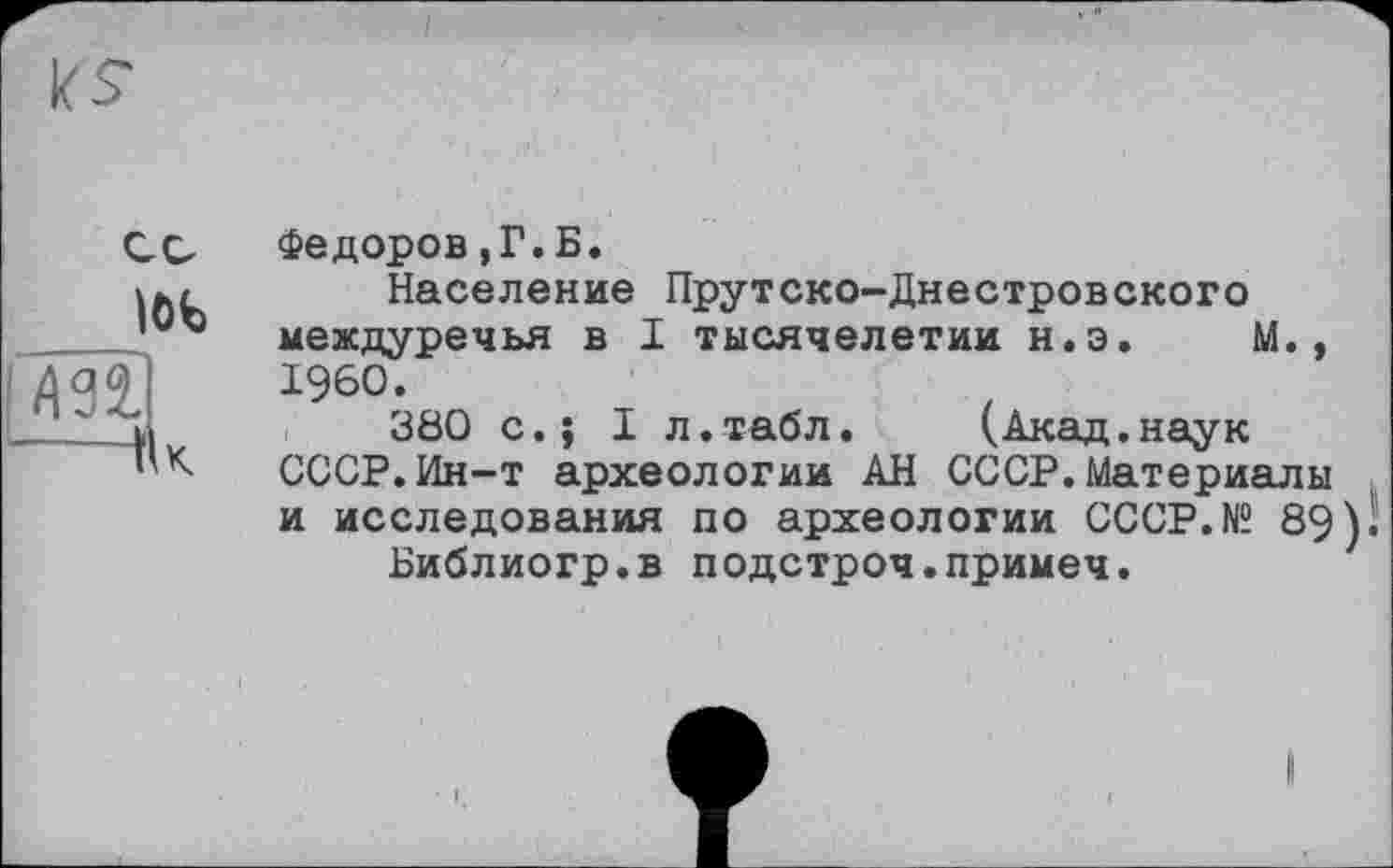 ﻿löt /ml —Пк
Федоров,Г.Б.
Население Прутско-Днестровского междуречья в I тысячелетии н.э. М., I960.
380 с.J I л.табл. (Акад.наук СССР.Ин-т археологии АН СССР.Материалы и исследования по археологии CCCP.N“ 89) І
Библиогр.в подстроч.примеч.